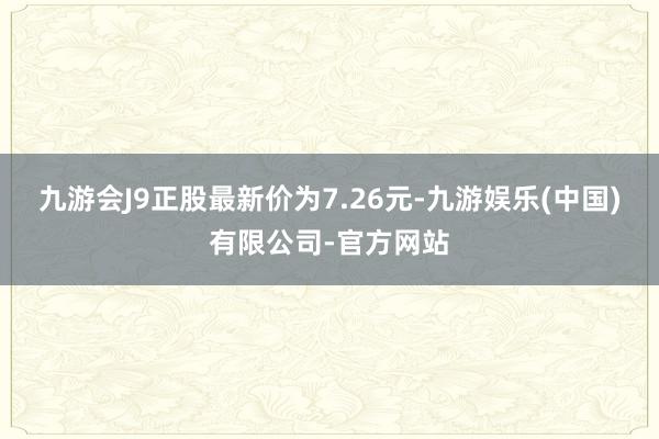 九游会J9正股最新价为7.26元-九游娱乐(中国)有限公司-官方网站