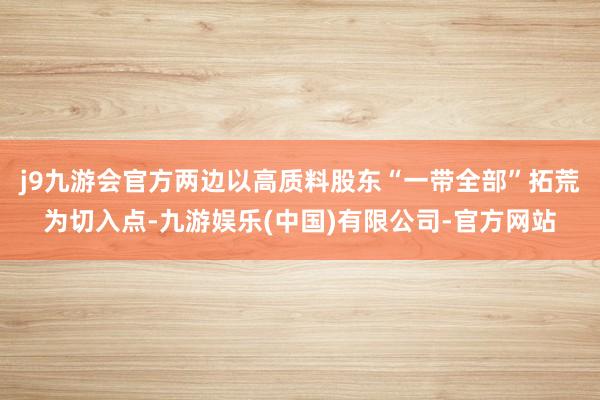 j9九游会官方两边以高质料股东“一带全部”拓荒为切入点-九游娱乐(中国)有限公司-官方网站