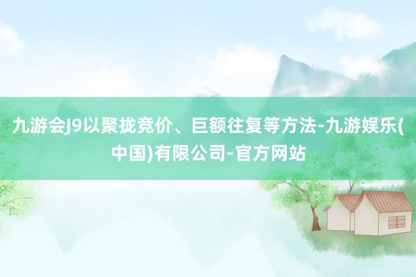 九游会J9以聚拢竞价、巨额往复等方法-九游娱乐(中国)有限公司-官方网站