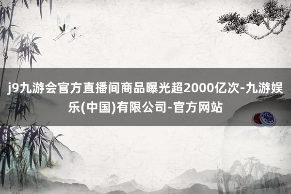 j9九游会官方直播间商品曝光超2000亿次-九游娱乐(中国)有限公司-官方网站