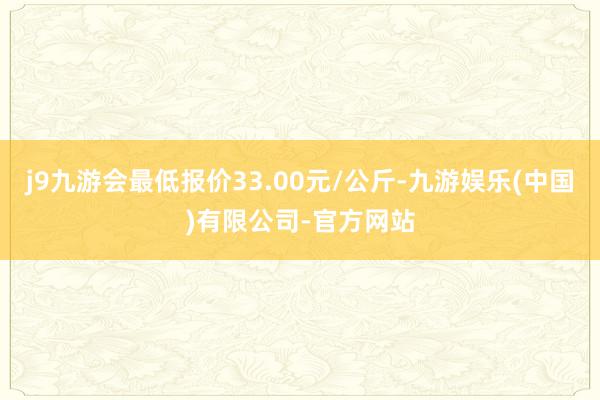 j9九游会最低报价33.00元/公斤-九游娱乐(中国)有限公司-官方网站