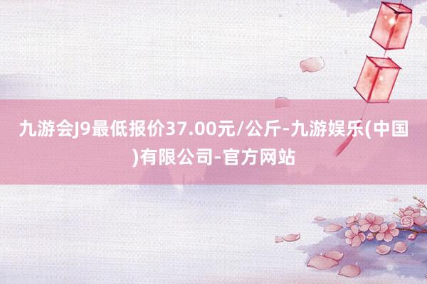 九游会J9最低报价37.00元/公斤-九游娱乐(中国)有限公司-官方网站