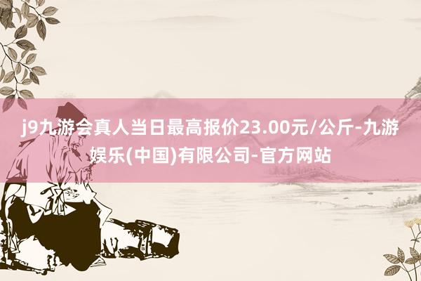 j9九游会真人当日最高报价23.00元/公斤-九游娱乐(中国)有限公司-官方网站