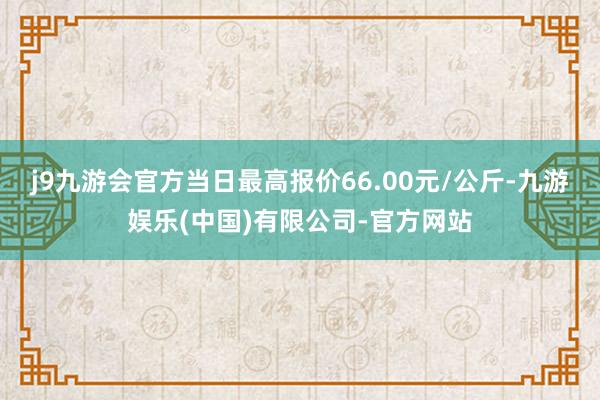 j9九游会官方当日最高报价66.00元/公斤-九游娱乐(中国)有限公司-官方网站