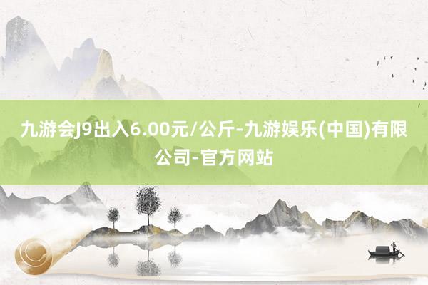 九游会J9出入6.00元/公斤-九游娱乐(中国)有限公司-官方网站