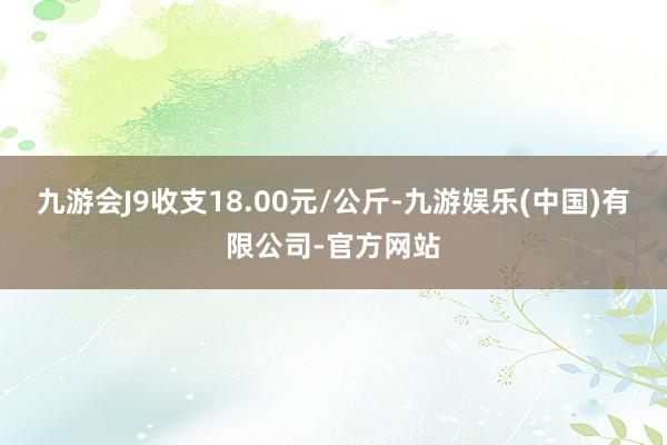 九游会J9收支18.00元/公斤-九游娱乐(中国)有限公司-官方网站