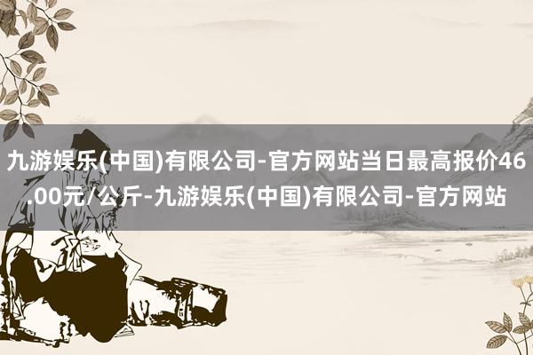 九游娱乐(中国)有限公司-官方网站当日最高报价46.00元/公斤-九游娱乐(中国)有限公司-官方网站