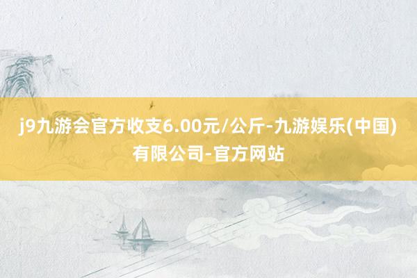 j9九游会官方收支6.00元/公斤-九游娱乐(中国)有限公司-官方网站