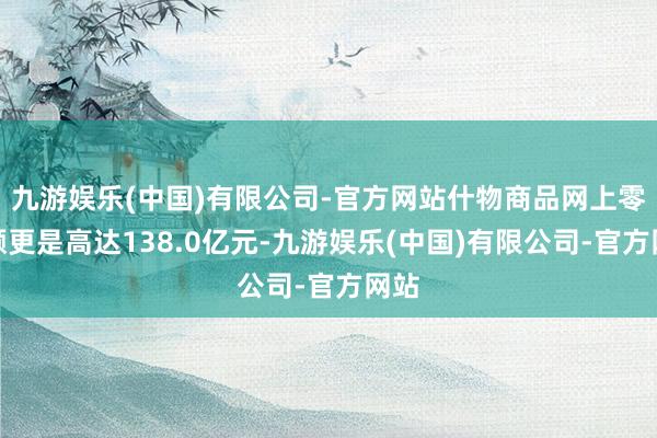 九游娱乐(中国)有限公司-官方网站什物商品网上零卖额更是高达138.0亿元-九游娱乐(中国)有限公司-官方网站