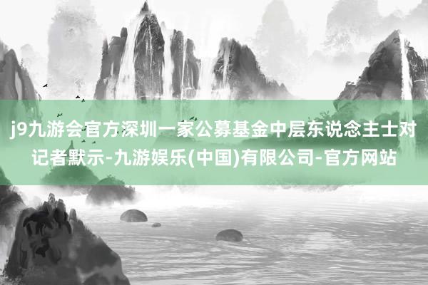 j9九游会官方深圳一家公募基金中层东说念主士对记者默示-九游娱乐(中国)有限公司-官方网站