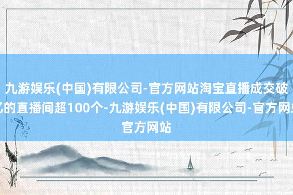 九游娱乐(中国)有限公司-官方网站淘宝直播成交破亿的直播间超100个-九游娱乐(中国)有限公司-官方网站