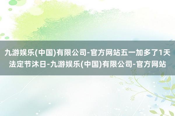 九游娱乐(中国)有限公司-官方网站五一加多了1天法定节沐日-九游娱乐(中国)有限公司-官方网站