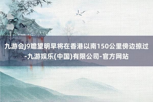 九游会J9瞻望明早将在香港以南150公里傍边掠过-九游娱乐(中国)有限公司-官方网站