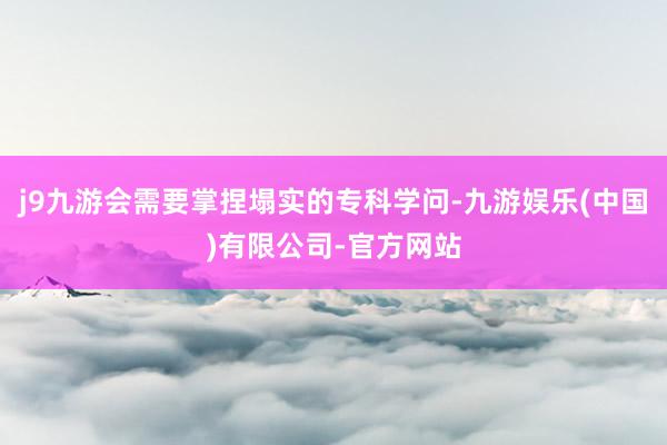 j9九游会需要掌捏塌实的专科学问-九游娱乐(中国)有限公司-官方网站