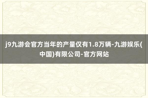 j9九游会官方当年的产量仅有1.8万辆-九游娱乐(中国)有限公司-官方网站