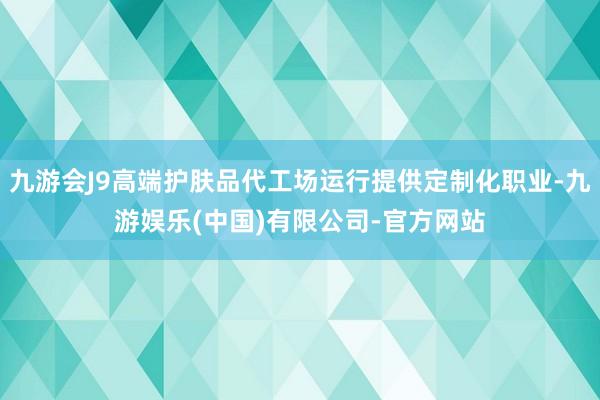 九游会J9高端护肤品代工场运行提供定制化职业-九游娱乐(中国)有限公司-官方网站