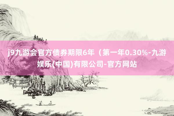 j9九游会官方债券期限6年（第一年0.30%-九游娱乐(中国)有限公司-官方网站