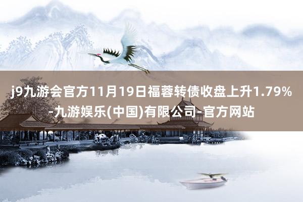 j9九游会官方11月19日福蓉转债收盘上升1.79%-九游娱乐(中国)有限公司-官方网站