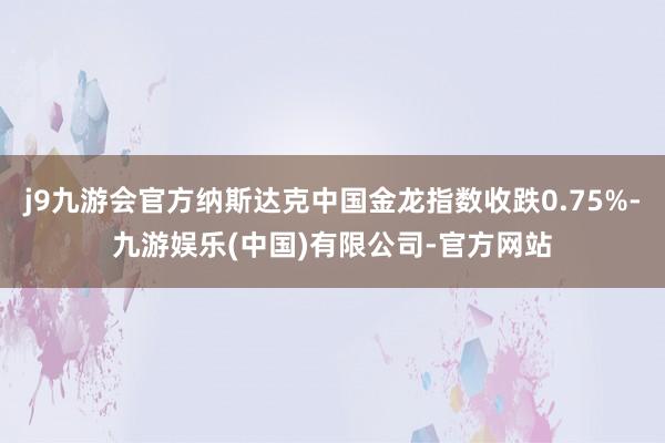 j9九游会官方纳斯达克中国金龙指数收跌0.75%-九游娱乐(中国)有限公司-官方网站