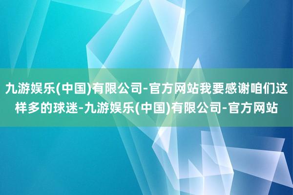 九游娱乐(中国)有限公司-官方网站我要感谢咱们这样多的球迷-九游娱乐(中国)有限公司-官方网站