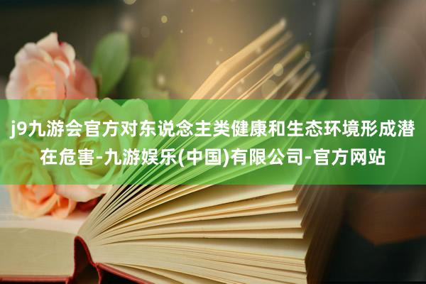 j9九游会官方对东说念主类健康和生态环境形成潜在危害-九游娱乐(中国)有限公司-官方网站