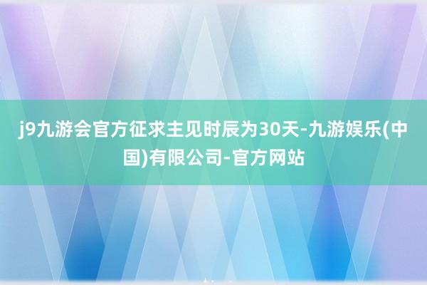 j9九游会官方征求主见时辰为30天-九游娱乐(中国)有限公司-官方网站