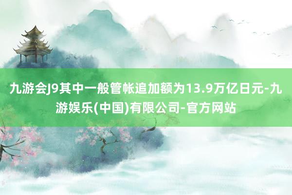 九游会J9其中一般管帐追加额为13.9万亿日元-九游娱乐(中国)有限公司-官方网站