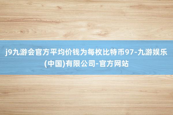 j9九游会官方平均价钱为每枚比特币97-九游娱乐(中国)有限公司-官方网站