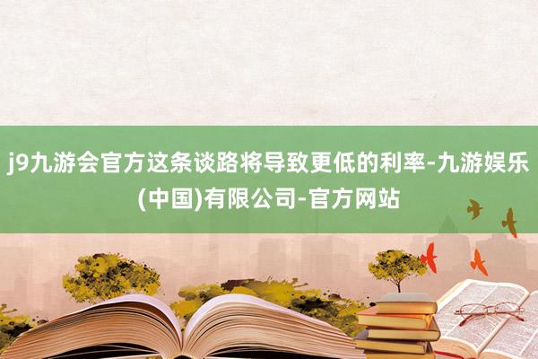 j9九游会官方这条谈路将导致更低的利率-九游娱乐(中国)有限公司-官方网站