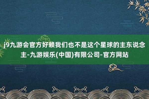 j9九游会官方好赖我们也不是这个星球的主东说念主-九游娱乐(中国)有限公司-官方网站