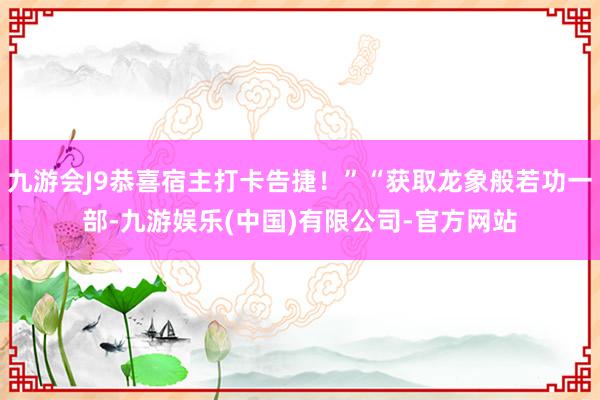 九游会J9恭喜宿主打卡告捷！”“获取龙象般若功一部-九游娱乐(中国)有限公司-官方网站