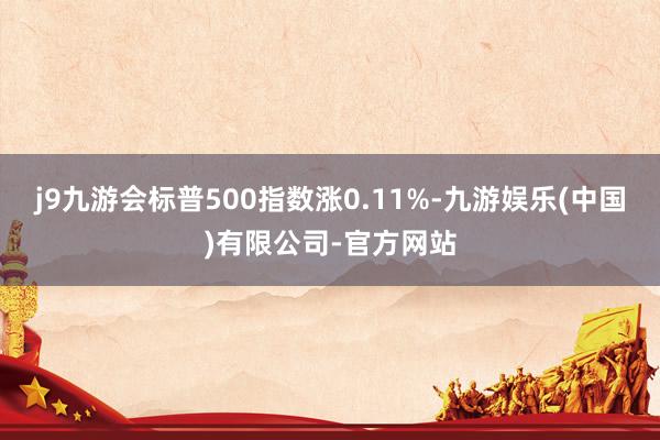 j9九游会标普500指数涨0.11%-九游娱乐(中国)有限公司-官方网站