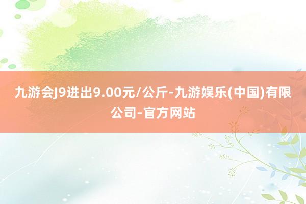 九游会J9进出9.00元/公斤-九游娱乐(中国)有限公司-官方网站