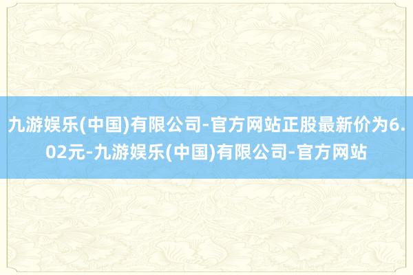 九游娱乐(中国)有限公司-官方网站正股最新价为6.02元-九游娱乐(中国)有限公司-官方网站