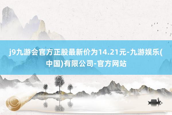 j9九游会官方正股最新价为14.21元-九游娱乐(中国)有限公司-官方网站