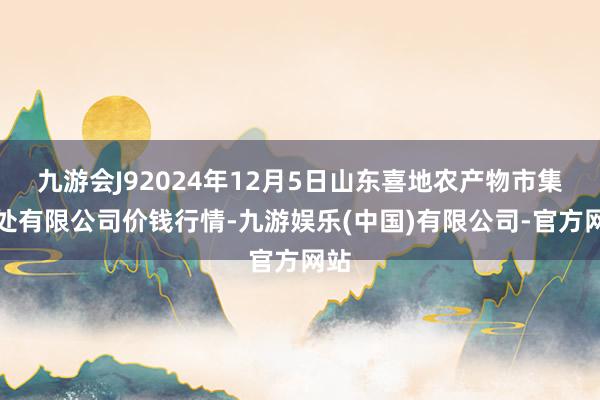 九游会J92024年12月5日山东喜地农产物市集惩处有限公司价钱行情-九游娱乐(中国)有限公司-官方网站