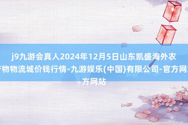 j9九游会真人2024年12月5日山东凯盛海外农产物物流城价钱行情-九游娱乐(中国)有限公司-官方网站