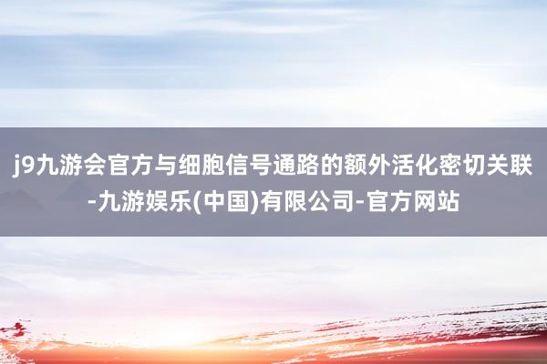 j9九游会官方与细胞信号通路的额外活化密切关联-九游娱乐(中国)有限公司-官方网站