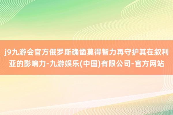 j9九游会官方俄罗斯确凿莫得智力再守护其在叙利亚的影响力-九游娱乐(中国)有限公司-官方网站