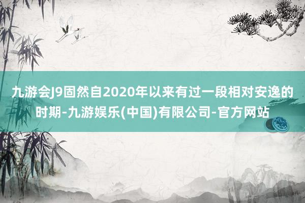 九游会J9固然自2020年以来有过一段相对安逸的时期-九游娱乐(中国)有限公司-官方网站