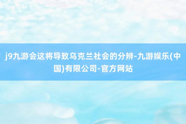 j9九游会这将导致乌克兰社会的分辨-九游娱乐(中国)有限公司-官方网站