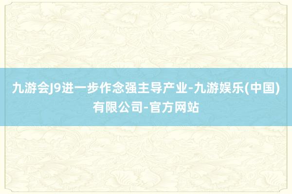 九游会J9进一步作念强主导产业-九游娱乐(中国)有限公司-官方网站