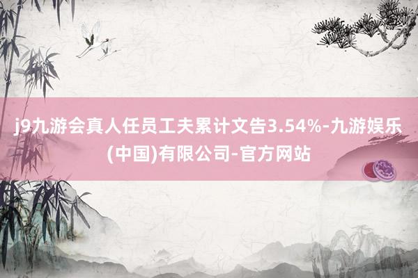 j9九游会真人任员工夫累计文告3.54%-九游娱乐(中国)有限公司-官方网站