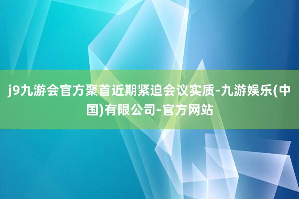 j9九游会官方聚首近期紧迫会议实质-九游娱乐(中国)有限公司-官方网站