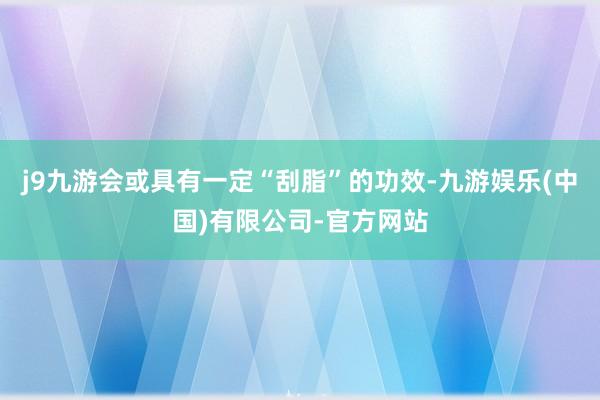 j9九游会或具有一定“刮脂”的功效-九游娱乐(中国)有限公司-官方网站