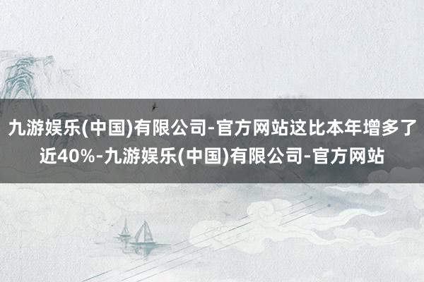 九游娱乐(中国)有限公司-官方网站这比本年增多了近40%-九游娱乐(中国)有限公司-官方网站