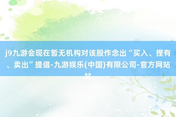 j9九游会现在暂无机构对该股作念出“买入、捏有、卖出”提倡-九游娱乐(中国)有限公司-官方网站