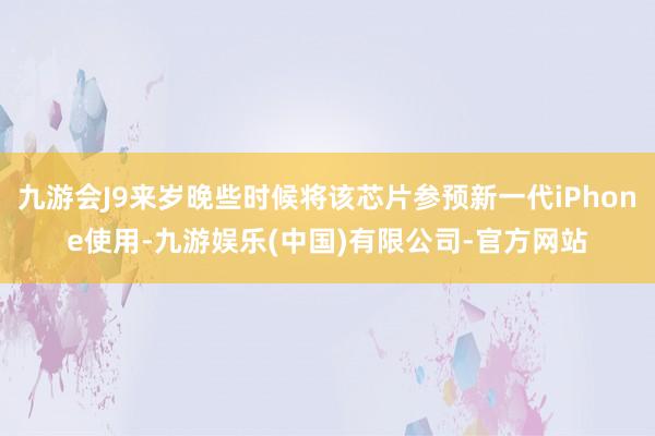 九游会J9来岁晚些时候将该芯片参预新一代iPhone使用-九游娱乐(中国)有限公司-官方网站