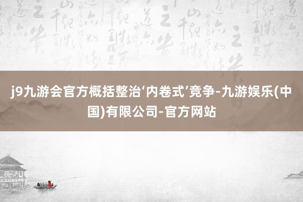 j9九游会官方概括整治‘内卷式’竞争-九游娱乐(中国)有限公司-官方网站