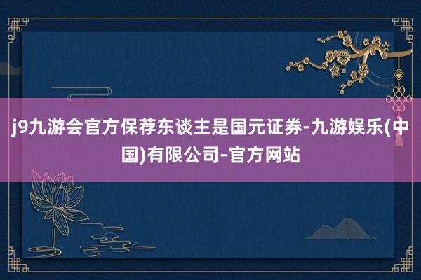 j9九游会官方保荐东谈主是国元证券-九游娱乐(中国)有限公司-官方网站